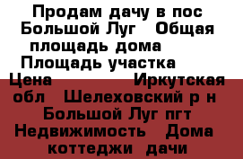 Продам дачу в пос.Большой Луг › Общая площадь дома ­ 50 › Площадь участка ­ 6 › Цена ­ 450 000 - Иркутская обл., Шелеховский р-н, Большой Луг пгт Недвижимость » Дома, коттеджи, дачи продажа   